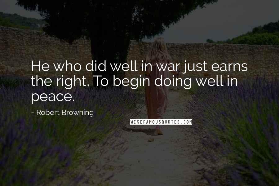Robert Browning Quotes: He who did well in war just earns the right, To begin doing well in peace.