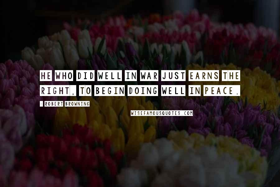 Robert Browning Quotes: He who did well in war just earns the right, To begin doing well in peace.
