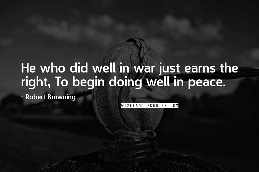 Robert Browning Quotes: He who did well in war just earns the right, To begin doing well in peace.
