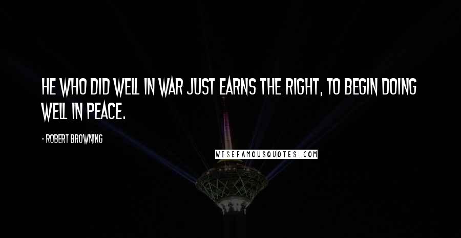 Robert Browning Quotes: He who did well in war just earns the right, To begin doing well in peace.
