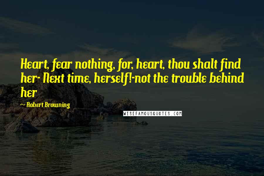 Robert Browning Quotes: Heart, fear nothing, for, heart, thou shalt find her- Next time, herself!-not the trouble behind her