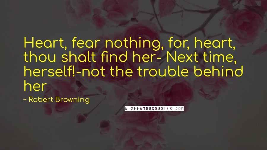 Robert Browning Quotes: Heart, fear nothing, for, heart, thou shalt find her- Next time, herself!-not the trouble behind her
