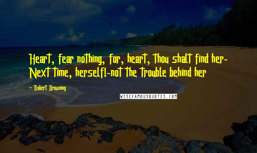 Robert Browning Quotes: Heart, fear nothing, for, heart, thou shalt find her- Next time, herself!-not the trouble behind her