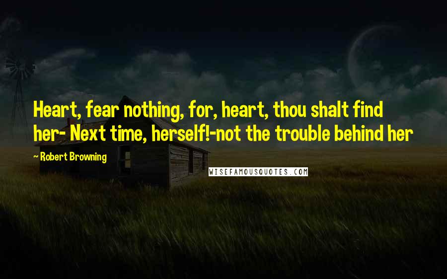 Robert Browning Quotes: Heart, fear nothing, for, heart, thou shalt find her- Next time, herself!-not the trouble behind her