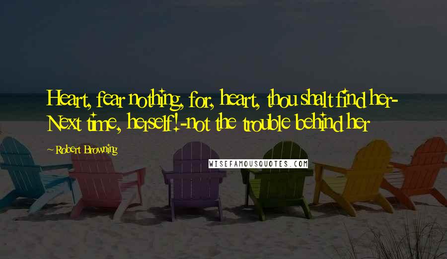 Robert Browning Quotes: Heart, fear nothing, for, heart, thou shalt find her- Next time, herself!-not the trouble behind her