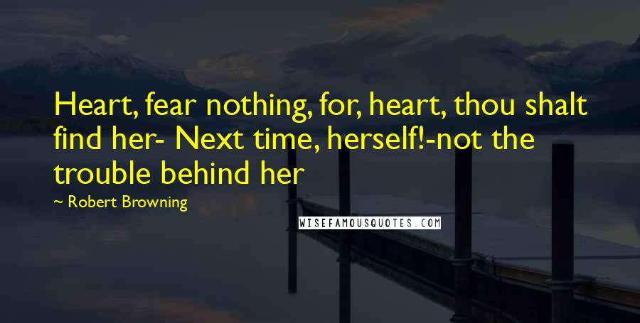 Robert Browning Quotes: Heart, fear nothing, for, heart, thou shalt find her- Next time, herself!-not the trouble behind her