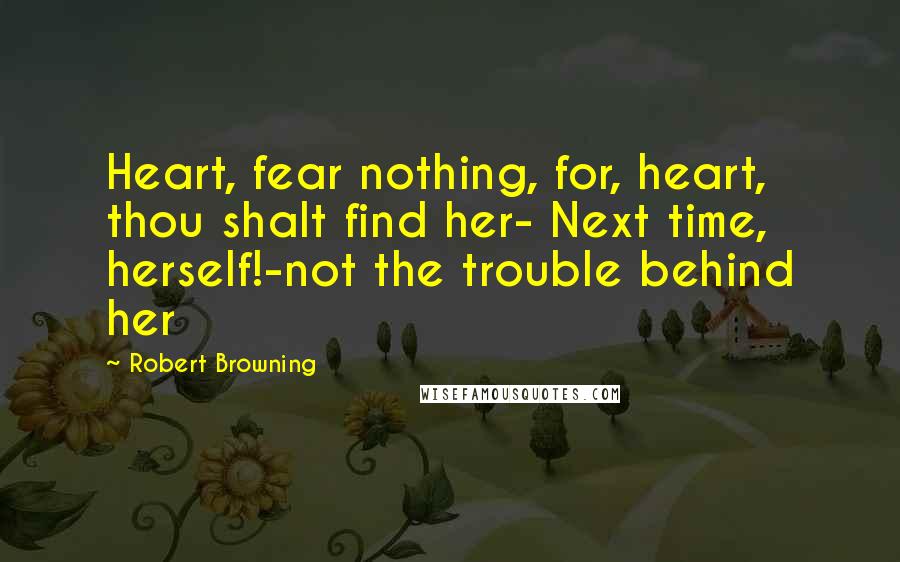 Robert Browning Quotes: Heart, fear nothing, for, heart, thou shalt find her- Next time, herself!-not the trouble behind her