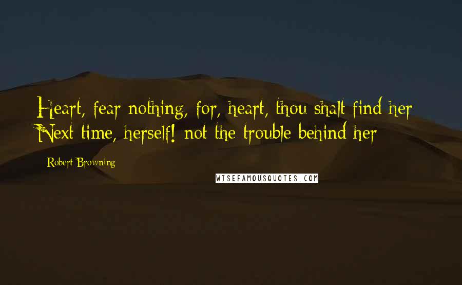 Robert Browning Quotes: Heart, fear nothing, for, heart, thou shalt find her- Next time, herself!-not the trouble behind her