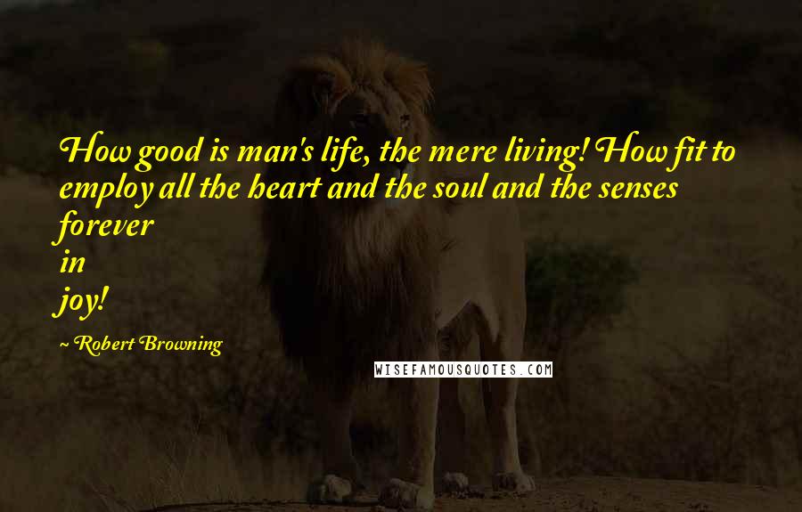 Robert Browning Quotes: How good is man's life, the mere living! How fit to employ all the heart and the soul and the senses forever in joy!