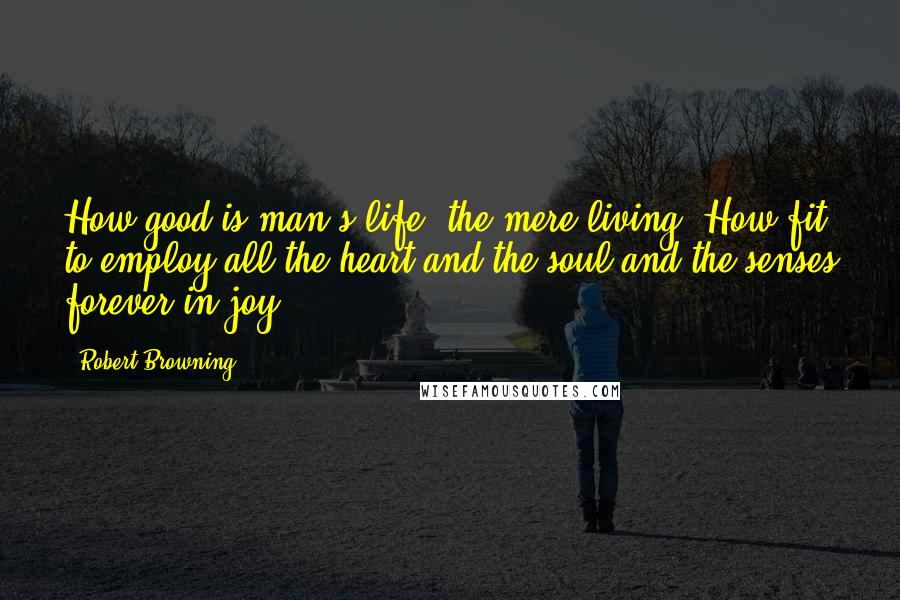 Robert Browning Quotes: How good is man's life, the mere living! How fit to employ all the heart and the soul and the senses forever in joy!
