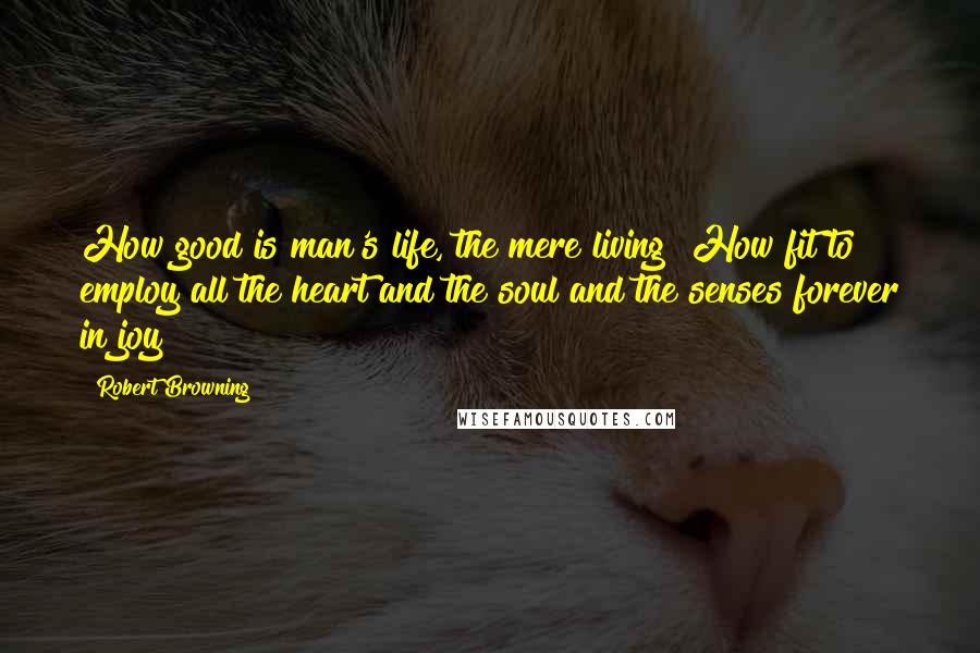 Robert Browning Quotes: How good is man's life, the mere living! How fit to employ all the heart and the soul and the senses forever in joy!