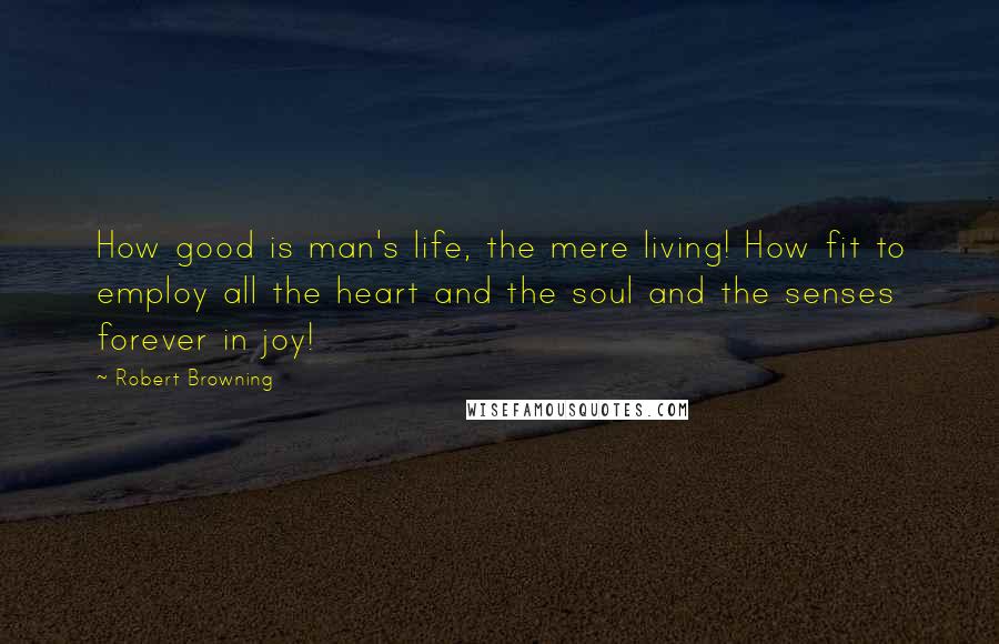 Robert Browning Quotes: How good is man's life, the mere living! How fit to employ all the heart and the soul and the senses forever in joy!