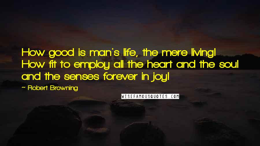 Robert Browning Quotes: How good is man's life, the mere living! How fit to employ all the heart and the soul and the senses forever in joy!