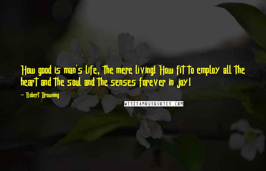 Robert Browning Quotes: How good is man's life, the mere living! How fit to employ all the heart and the soul and the senses forever in joy!