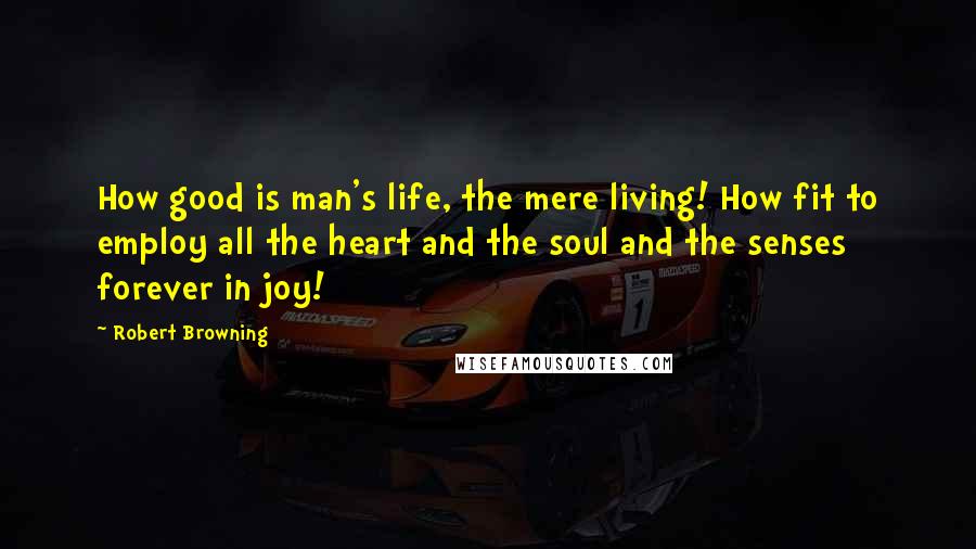 Robert Browning Quotes: How good is man's life, the mere living! How fit to employ all the heart and the soul and the senses forever in joy!