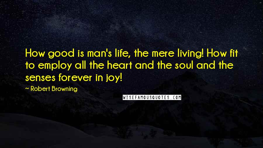 Robert Browning Quotes: How good is man's life, the mere living! How fit to employ all the heart and the soul and the senses forever in joy!