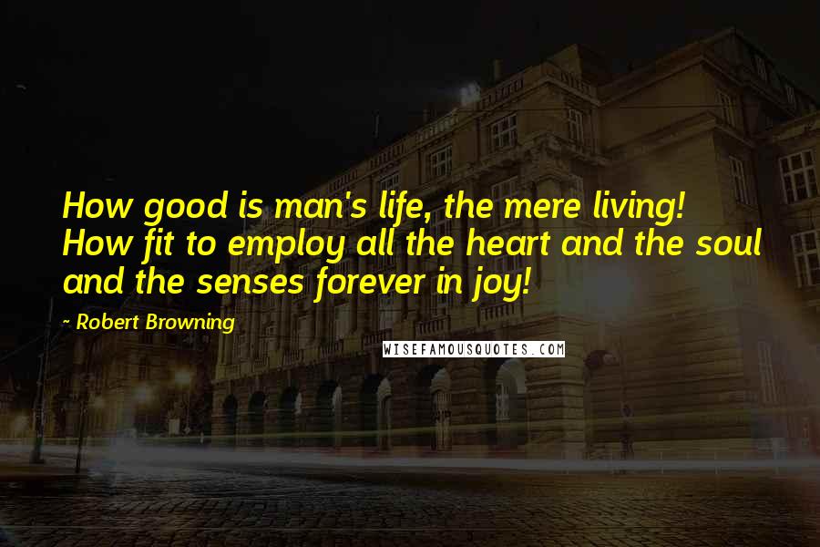 Robert Browning Quotes: How good is man's life, the mere living! How fit to employ all the heart and the soul and the senses forever in joy!