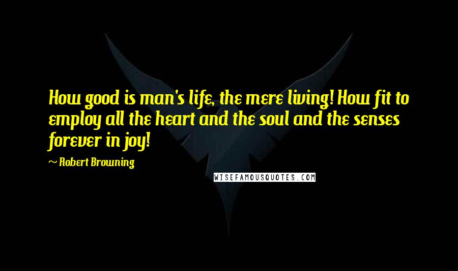 Robert Browning Quotes: How good is man's life, the mere living! How fit to employ all the heart and the soul and the senses forever in joy!