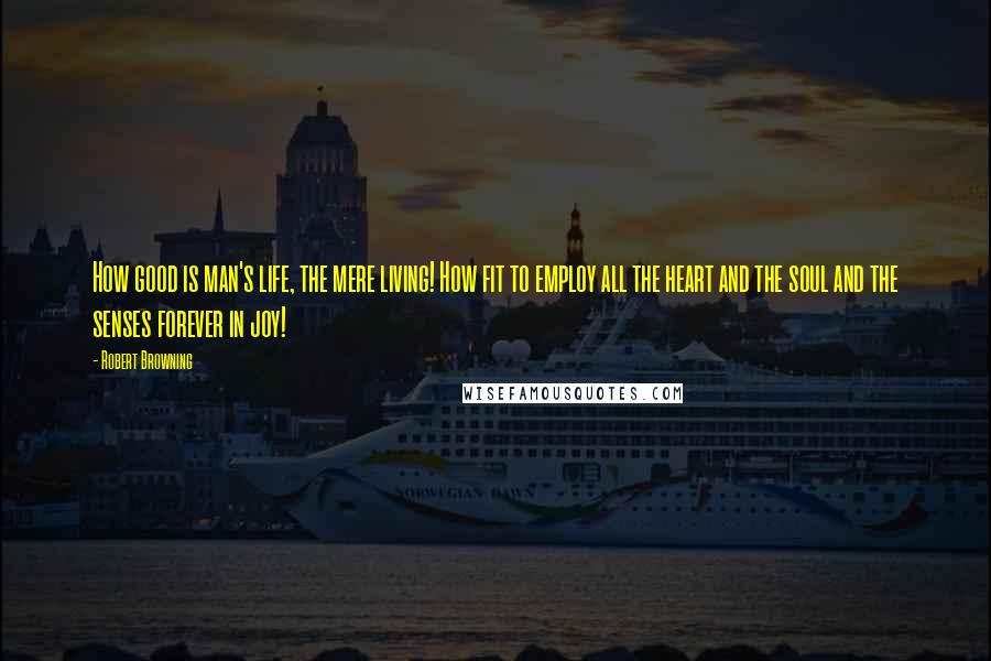 Robert Browning Quotes: How good is man's life, the mere living! How fit to employ all the heart and the soul and the senses forever in joy!