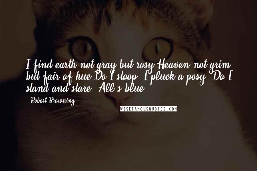 Robert Browning Quotes: I find earth not gray but rosy;Heaven not grim but fair of hue.Do I stoop? I pluck a posy; Do I stand and stare? All's blue.