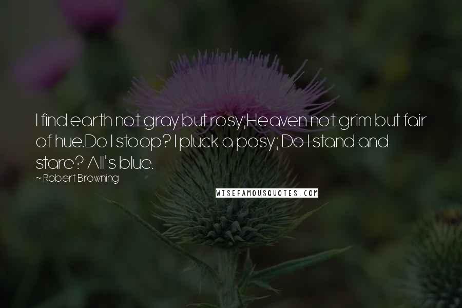 Robert Browning Quotes: I find earth not gray but rosy;Heaven not grim but fair of hue.Do I stoop? I pluck a posy; Do I stand and stare? All's blue.
