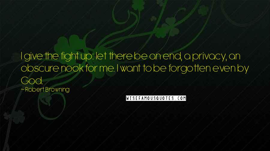 Robert Browning Quotes: I give the fight up: let there be an end, a privacy, an obscure nook for me. I want to be forgotten even by God.