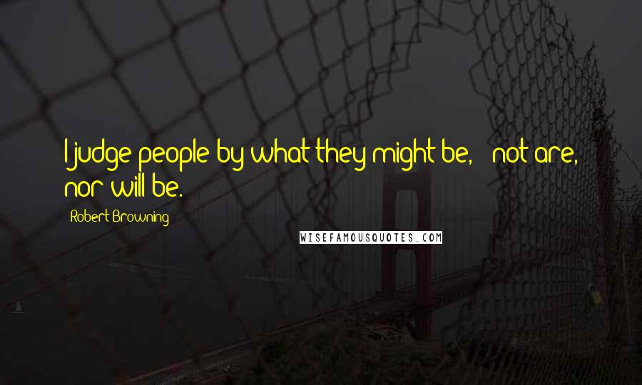 Robert Browning Quotes: I judge people by what they might be, - not are, nor will be.