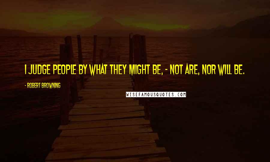 Robert Browning Quotes: I judge people by what they might be, - not are, nor will be.
