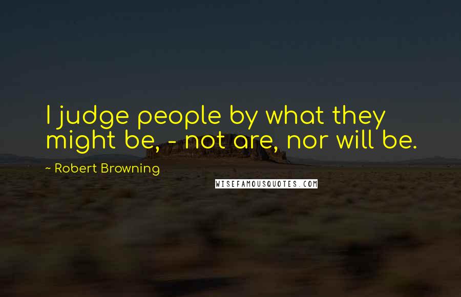 Robert Browning Quotes: I judge people by what they might be, - not are, nor will be.