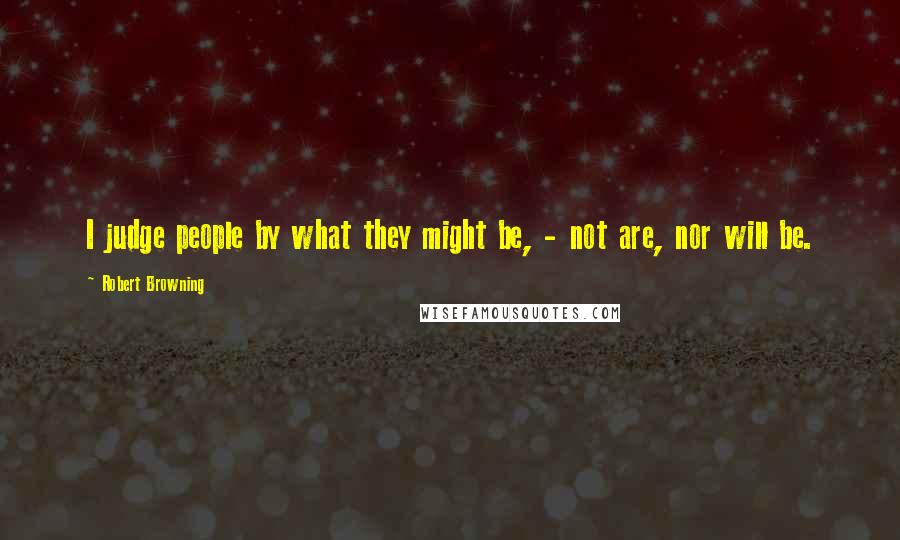 Robert Browning Quotes: I judge people by what they might be, - not are, nor will be.