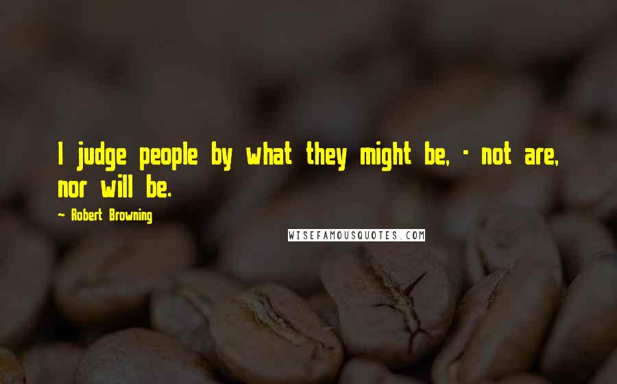 Robert Browning Quotes: I judge people by what they might be, - not are, nor will be.