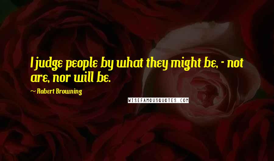 Robert Browning Quotes: I judge people by what they might be, - not are, nor will be.