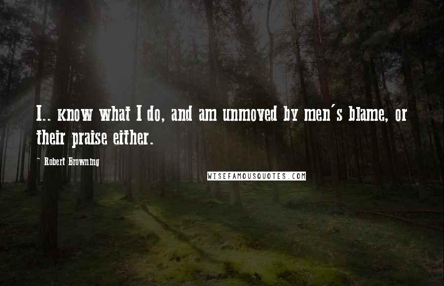 Robert Browning Quotes: I.. know what I do, and am unmoved by men's blame, or their praise either.