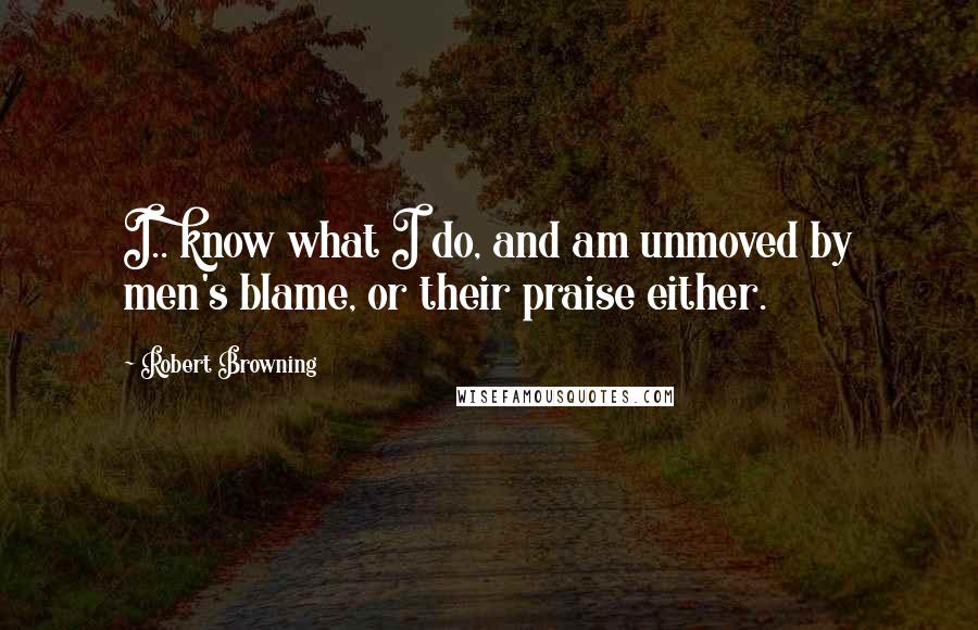 Robert Browning Quotes: I.. know what I do, and am unmoved by men's blame, or their praise either.