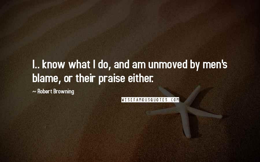 Robert Browning Quotes: I.. know what I do, and am unmoved by men's blame, or their praise either.