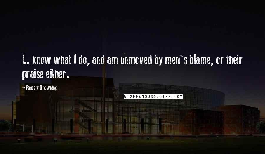 Robert Browning Quotes: I.. know what I do, and am unmoved by men's blame, or their praise either.