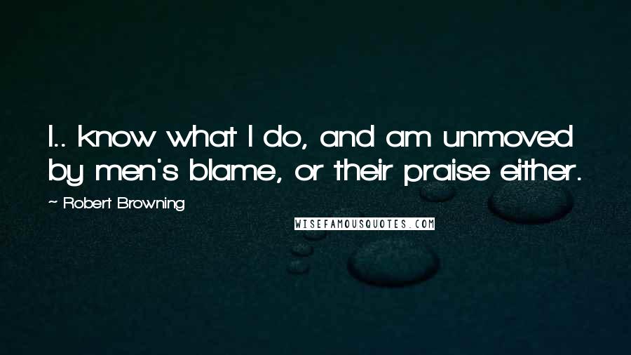 Robert Browning Quotes: I.. know what I do, and am unmoved by men's blame, or their praise either.