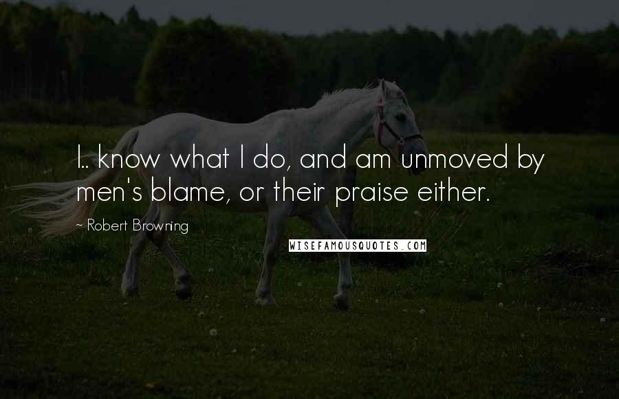 Robert Browning Quotes: I.. know what I do, and am unmoved by men's blame, or their praise either.