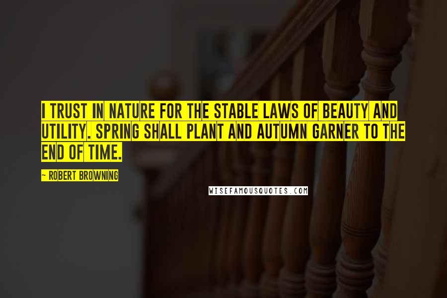 Robert Browning Quotes: I trust in nature for the stable laws of beauty and utility. Spring shall plant and autumn garner to the end of time.