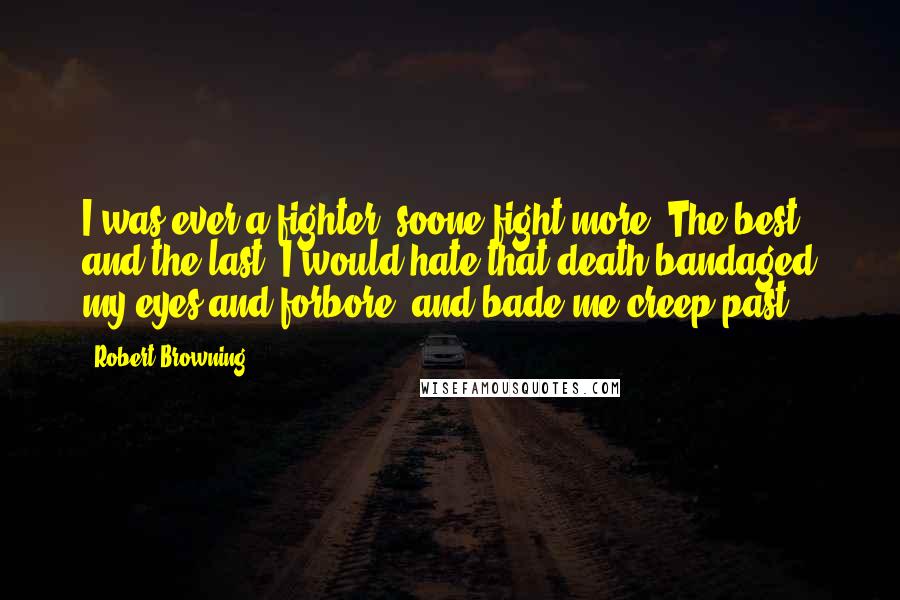 Robert Browning Quotes: I was ever a fighter, soone fight more, The best and the last! I would hate that death bandaged my eyes and forbore, and bade me creep past.