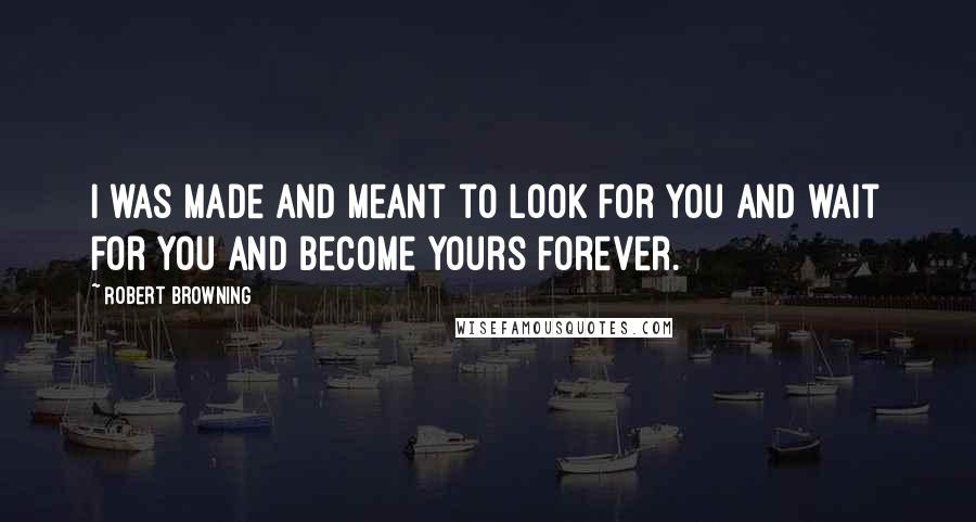 Robert Browning Quotes: I was made and meant to look for you and wait for you and become yours forever.