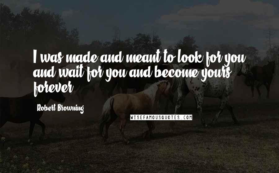 Robert Browning Quotes: I was made and meant to look for you and wait for you and become yours forever.