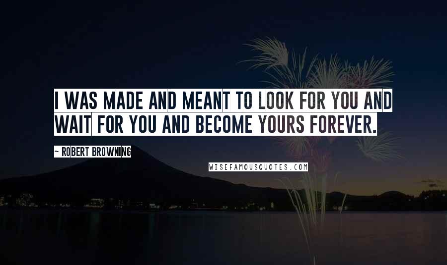 Robert Browning Quotes: I was made and meant to look for you and wait for you and become yours forever.