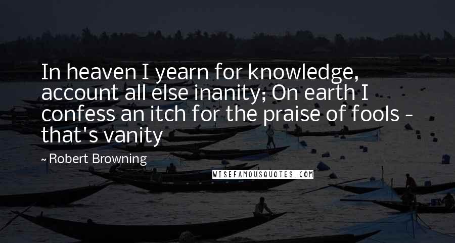 Robert Browning Quotes: In heaven I yearn for knowledge, account all else inanity; On earth I confess an itch for the praise of fools - that's vanity