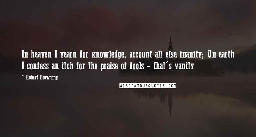 Robert Browning Quotes: In heaven I yearn for knowledge, account all else inanity; On earth I confess an itch for the praise of fools - that's vanity