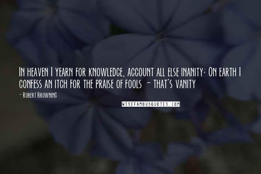 Robert Browning Quotes: In heaven I yearn for knowledge, account all else inanity; On earth I confess an itch for the praise of fools - that's vanity