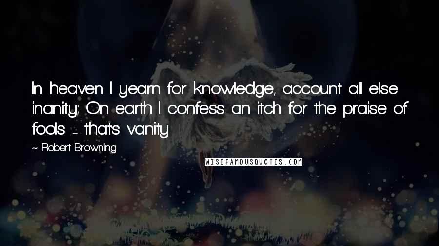 Robert Browning Quotes: In heaven I yearn for knowledge, account all else inanity; On earth I confess an itch for the praise of fools - that's vanity