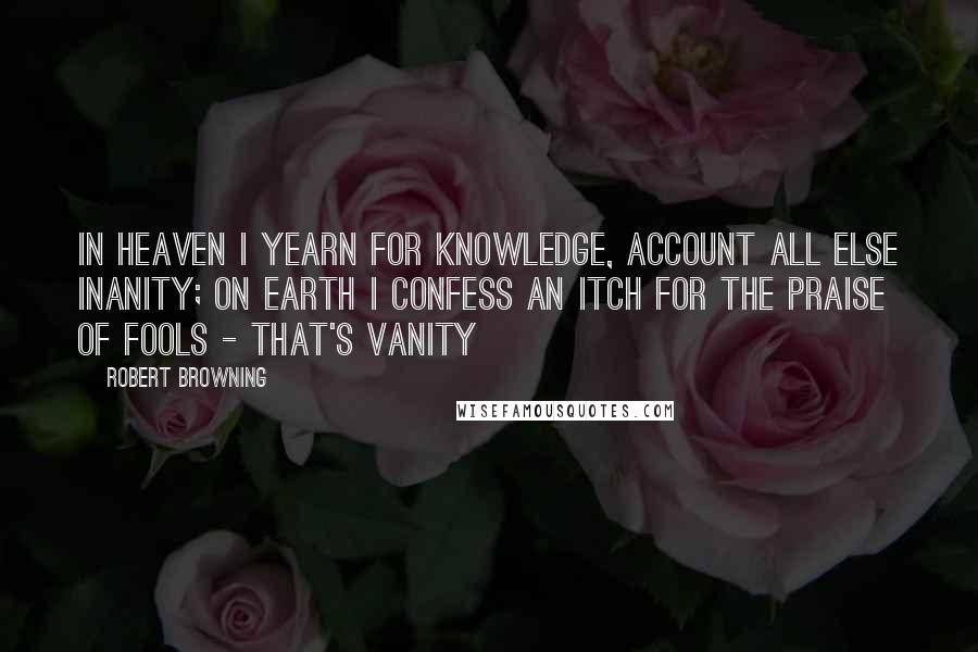 Robert Browning Quotes: In heaven I yearn for knowledge, account all else inanity; On earth I confess an itch for the praise of fools - that's vanity