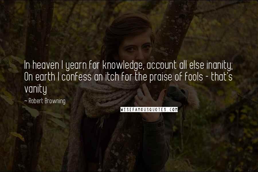 Robert Browning Quotes: In heaven I yearn for knowledge, account all else inanity; On earth I confess an itch for the praise of fools - that's vanity