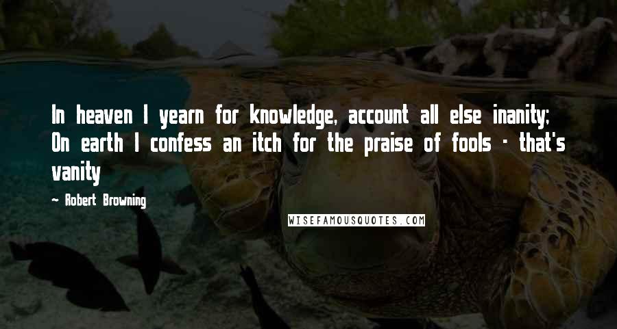 Robert Browning Quotes: In heaven I yearn for knowledge, account all else inanity; On earth I confess an itch for the praise of fools - that's vanity